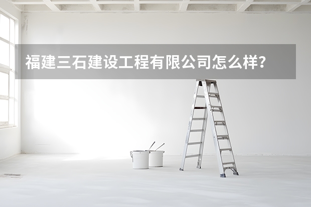福建三石建设工程有限公司怎么样？