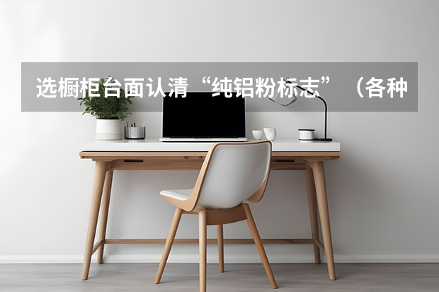 选橱柜台面认清“纯铝粉标志”（各种橱柜台面环保指数解析）