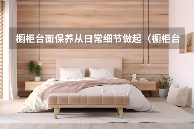 橱柜台面保养从日常细节做起（橱柜台面日常使用保养面面谈）
