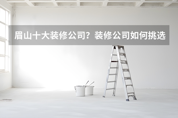眉山十大装修公司？装修公司如何挑选？