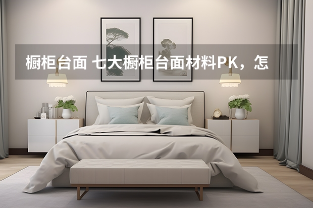 橱柜台面 七大橱柜台面材料PK，怎么选你决定