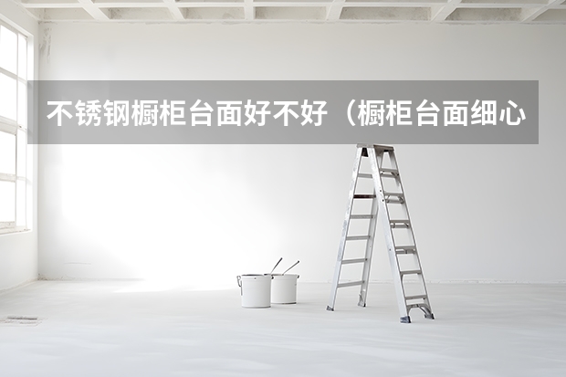 不锈钢橱柜台面好不好（橱柜台面细心保养）