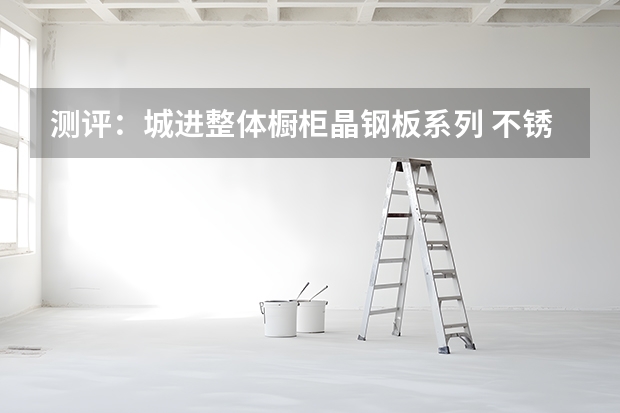测评：城进整体橱柜晶钢板系列 不锈钢整体橱柜价格分析