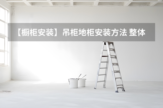 【橱柜安装】吊柜地柜安装方法 整体橱柜安装技巧整体橱柜安装注意事项