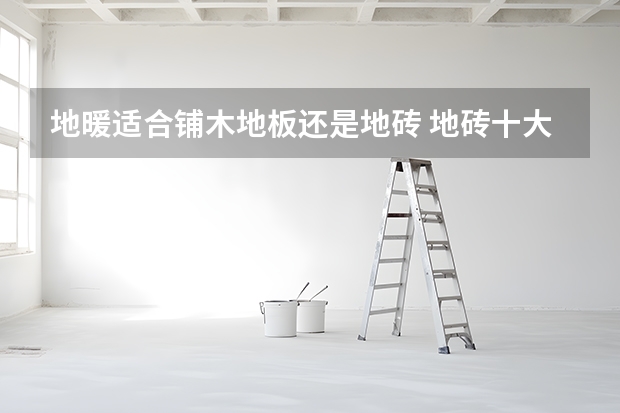 地暖适合铺木地板还是地砖 地砖十大品牌推荐
