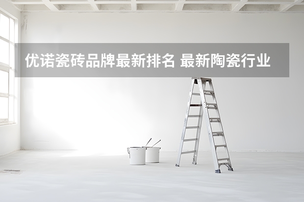 优诺瓷砖品牌最新排名 最新陶瓷行业十大品牌