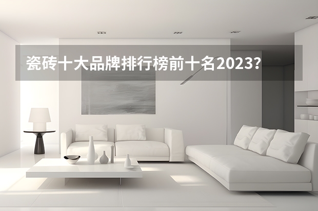 瓷砖十大品牌排行榜前十名2023？ 中国瓷砖十大品牌排名榜最新