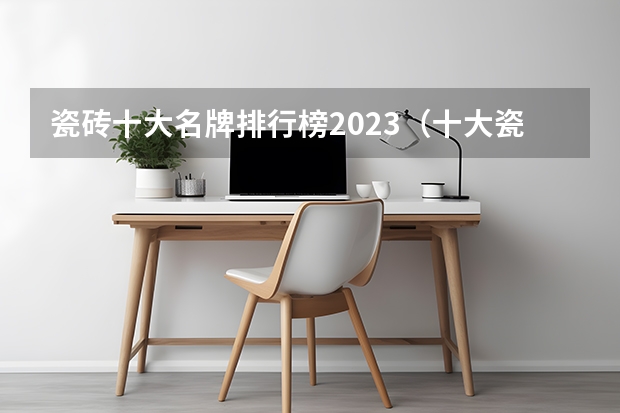 瓷砖十大名牌排行榜2023（十大瓷砖品牌排行榜？）