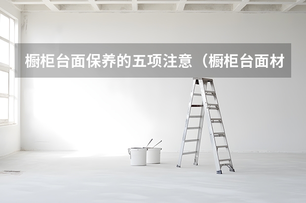 橱柜台面保养的五项注意（橱柜台面材质介绍）