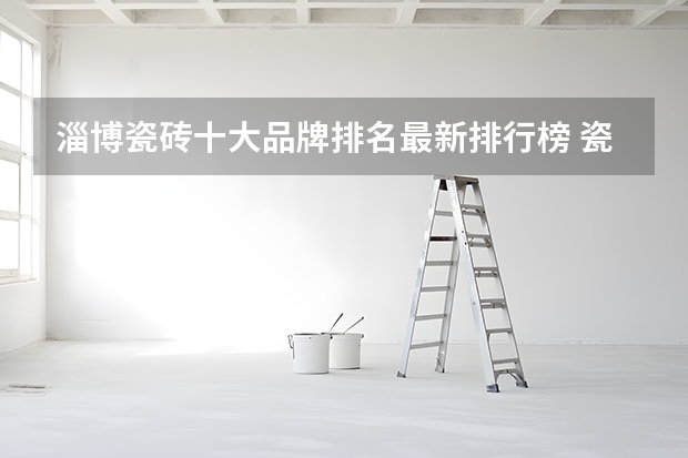 淄博瓷砖十大品牌排名最新排行榜 瓷砖十大品牌排行榜前十名