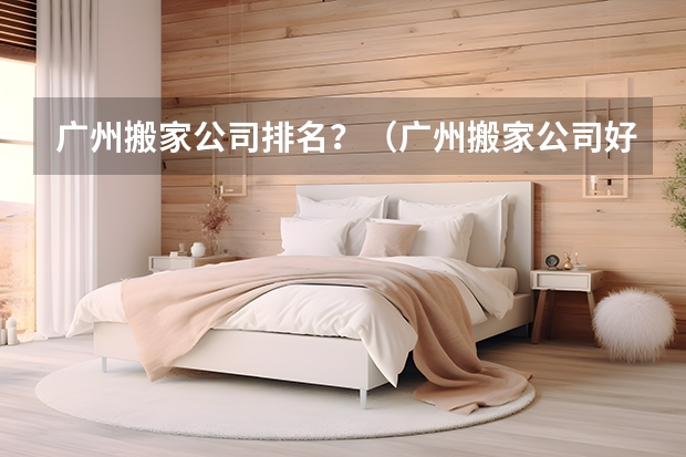 广州搬家公司排名？（广州搬家公司好又便宜）