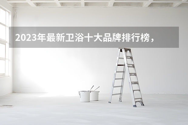 2023年最新卫浴十大品牌排行榜，看看你知道哪几个？ 国货之光！盘点国内卫浴十大品牌？