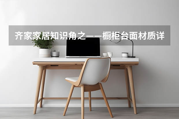 齐家家居知识角之——橱柜台面材质详解（最全橱柜台面保养清洁技巧）