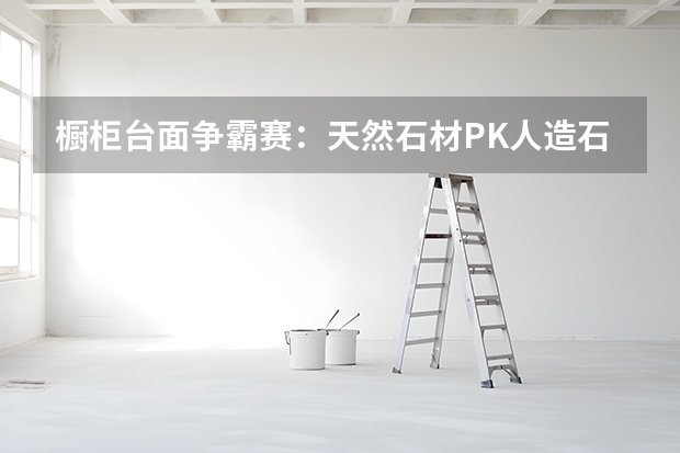 橱柜台面争霸赛：天然石材PK人造石 橱柜台面材料哪种好