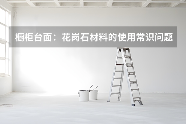 橱柜台面：花岗石材料的使用常识问题（常用橱柜台面宽度尺寸）