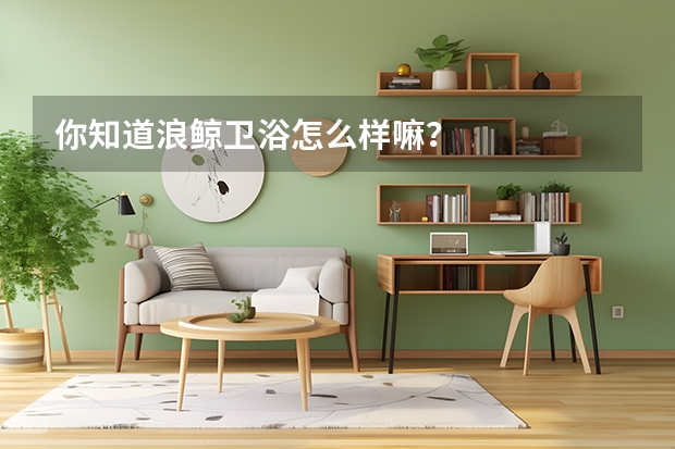 你知道浪鲸卫浴怎么样嘛？
