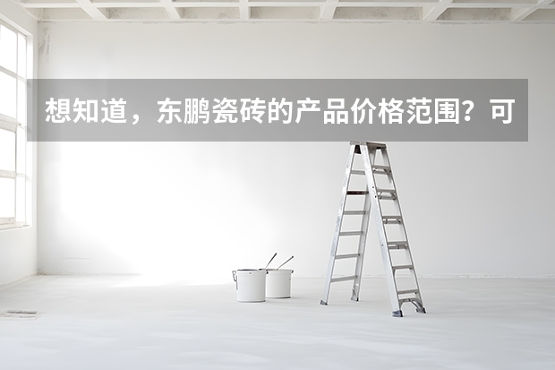 想知道，东鹏瓷砖的产品价格范围？可否说说，谢谢了 广东佛山东鹏瓷砖价格？