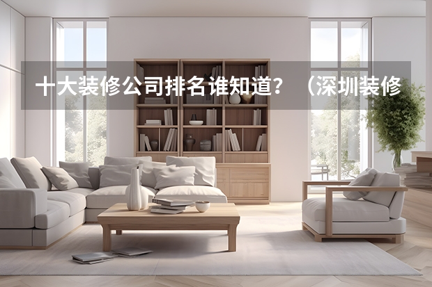 十大装修公司排名谁知道？（深圳装修公司口碑排名？）