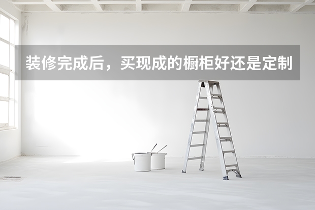 装修完成后，买现成的橱柜好还是定制的橱柜好？（橱柜是自己定做还是买整体橱柜比较好？）