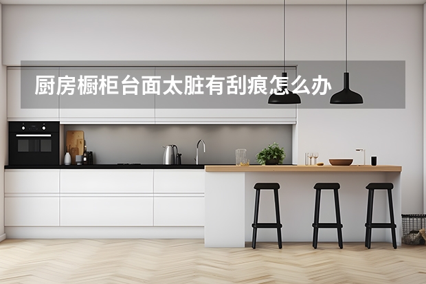 厨房橱柜台面太脏有刮痕怎么办