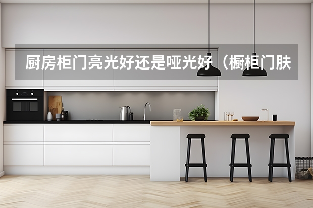 厨房柜门亮光好还是哑光好（橱柜门肤感好还是哑光好？）