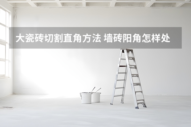 大瓷砖切割直角方法 墙砖阳角怎样处理 为你介绍七种常见方法