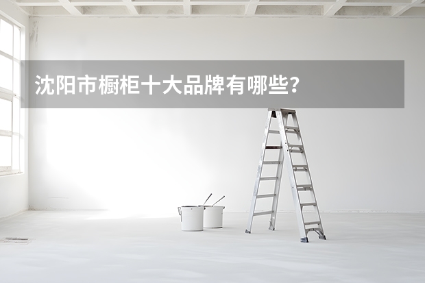 沈阳市橱柜十大品牌有哪些?