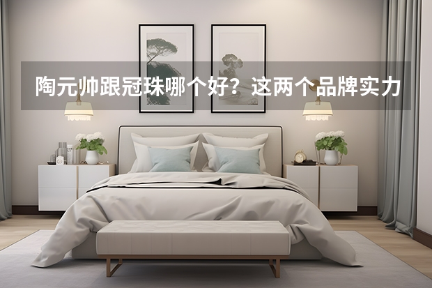陶元帅跟冠珠哪个好?这两个品牌实力如何?