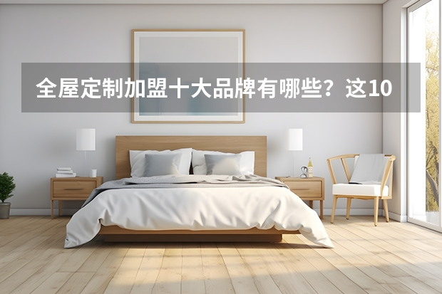 全屋定制加盟十大品牌有哪些？这10个品牌排名前列