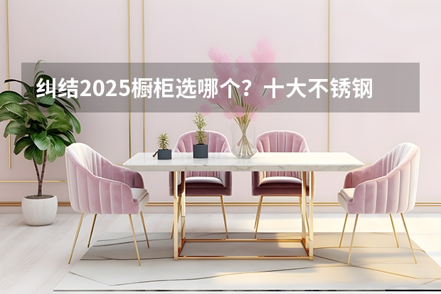 纠结2025橱柜选哪个？十大不锈钢橱柜品牌总有一款适配你！