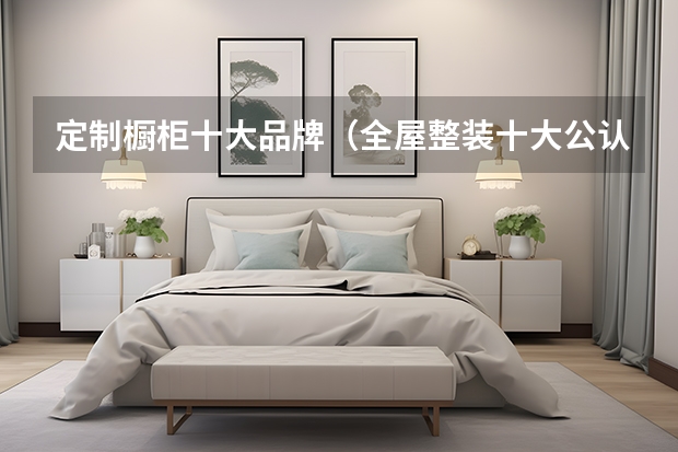 定制橱柜十大品牌（全屋整装十大公认品牌）