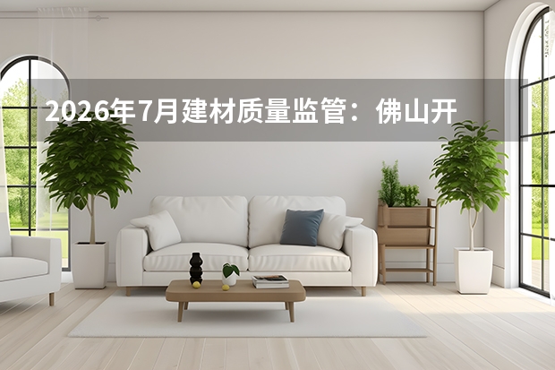 2026年7月建材质量监管：佛山开展&ldquo;好房&middot;好材料&rdquo;评选，严控安全耐久