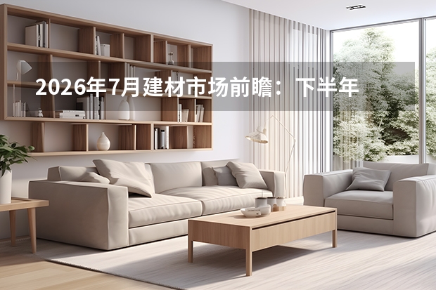 2026年7月建材市场前瞻：下半年重点项目融资启动，建材需求有望企稳