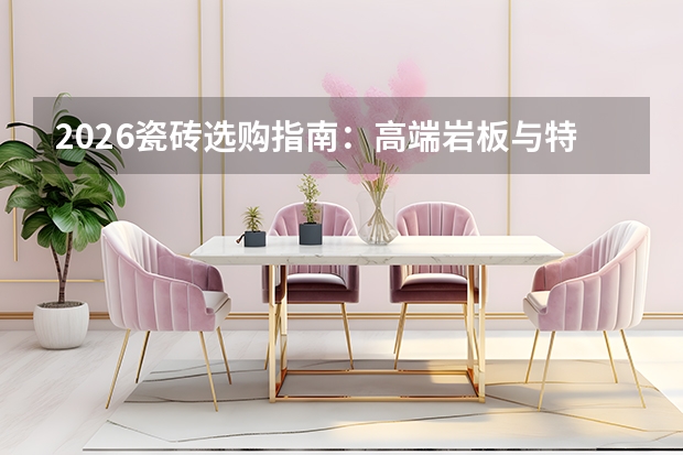 2026瓷砖选购指南：高端岩板与特色工艺成主流，认准一线标杆