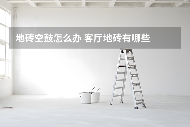 地砖空鼓怎么办 客厅地砖有哪些