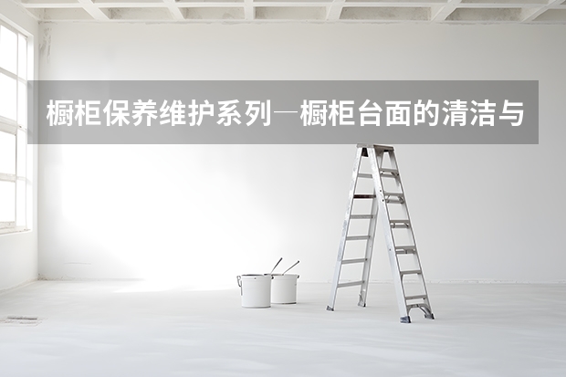 橱柜保养维护系列―橱柜台面的清洁与保养 橱柜台面选购