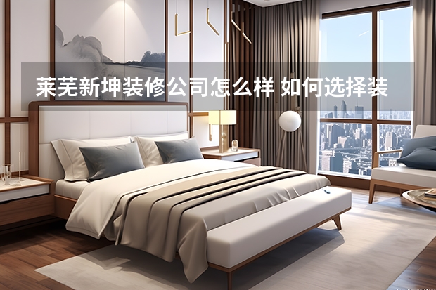 莱芜新坤装修公司怎么样 如何选择装修公司才靠谱看过来人是怎么说的!