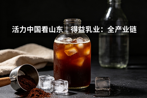 活力中国看山东｜得益乳业：全产业链赋能 打造低温奶核心单品