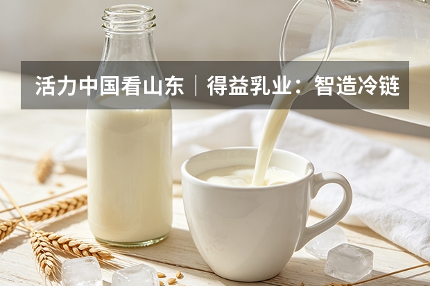活力中国看山东｜得益乳业：智造冷链并举 夯实低温奶品质根基