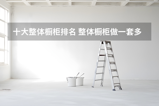 十大整体橱柜排名 整体橱柜做一套多少钱