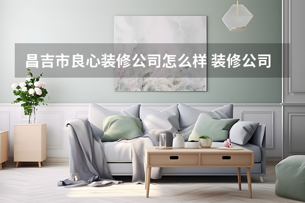 昌吉市良心装修公司怎么样 装修公司到底好不好