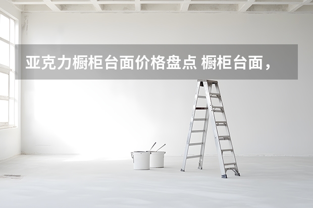 亚克力橱柜台面价格盘点 橱柜台面，6大材料优缺点详解
