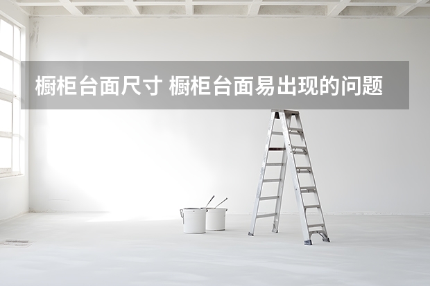 橱柜台面尺寸 橱柜台面易出现的问题和补救方案