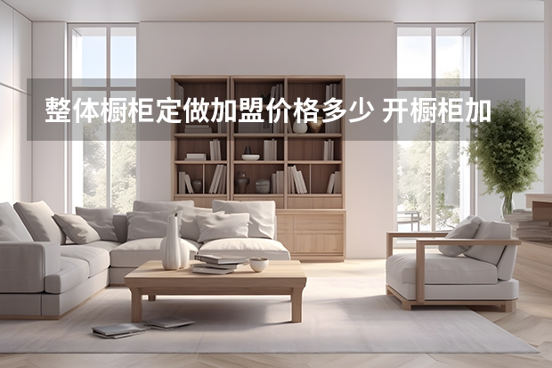 整体橱柜定做加盟价格多少 开橱柜加盟店费用多少 橱柜加盟费高吗