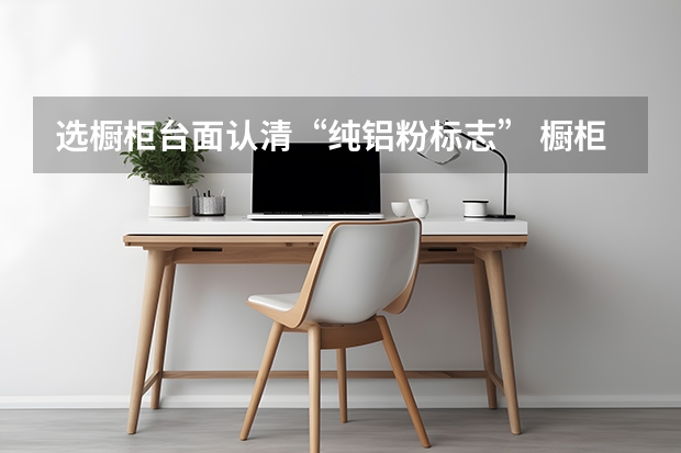 选橱柜台面认清“纯铝粉标志” 橱柜台面材料大对比，大雄教你如何辨别好坏
