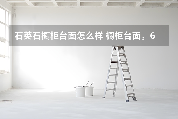 石英石橱柜台面怎么样 橱柜台面，6大材料优缺点详解