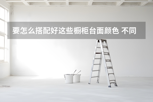 要怎么搭配好这些橱柜台面颜色 不同材质橱柜台面清洁保养方法