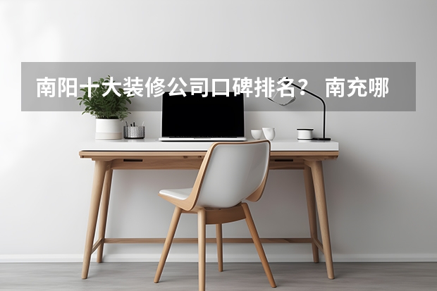 南阳十大装修公司口碑排名？ 南充哪家装修公司比较好? 前十强装修公司选择哪家比较靠谱