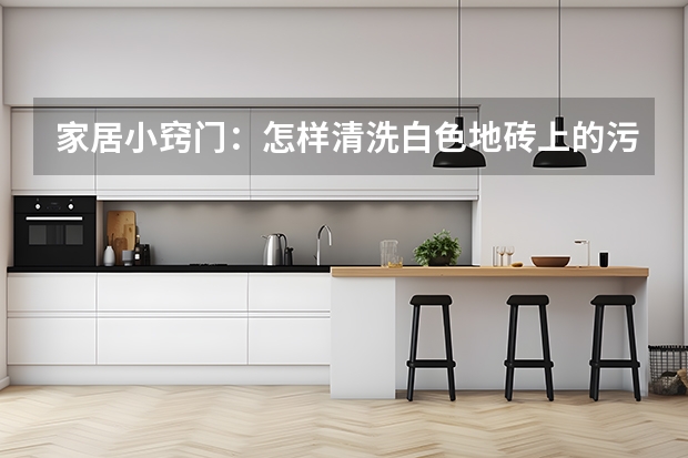 家居小窍门：怎样清洗白色地砖上的污渍 地砖的选材、施工与验收标准