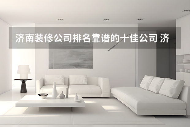 济南装修公司排名靠谱的十佳公司 济南家装公司哪家好5大济南家装公司推荐 济南室内装修设计公司哪家好？